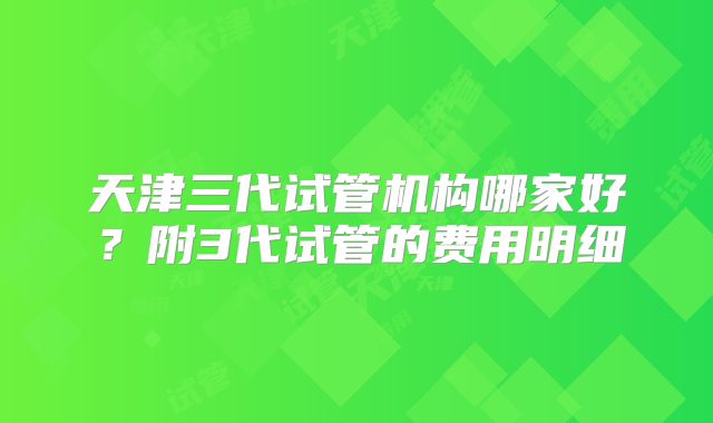 天津三代试管机构哪家好?附3代试管的费用明细