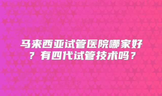 马来西亚试管医院哪家好?有四代试管技术吗?