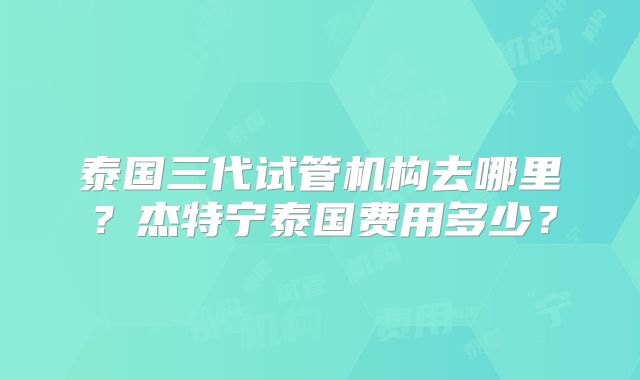 泰国三代试管机构去哪里？杰特宁泰国费用多少？