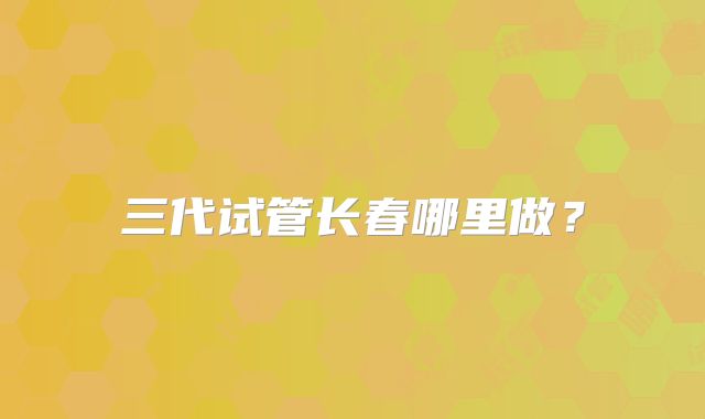 三代试管长春哪里做?