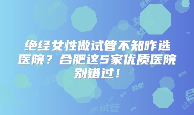 绝经女性做试管不知咋选医院？合肥这5家优质医院别错过！