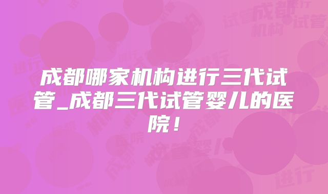 成都哪家机构进行三代试管_成都三代试管婴儿的医院!