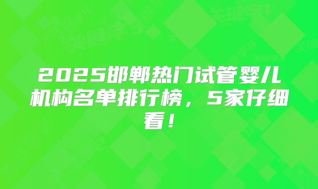 2025邯郸热门试管婴儿机构名单排行榜，5家仔细看！