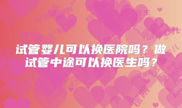 试管婴儿可以换医院吗？做试管中途可以换医生吗？
