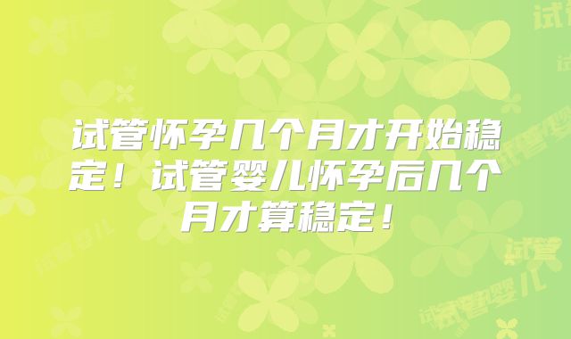 试管怀孕几个月才开始稳定！试管婴儿怀孕后几个月才算稳定！