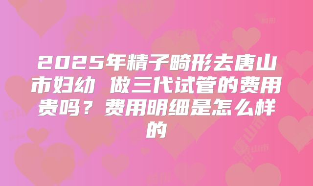 2025年精子畸形去唐山市妇幼 做三代试管的费用贵吗？费用明细是怎么样的