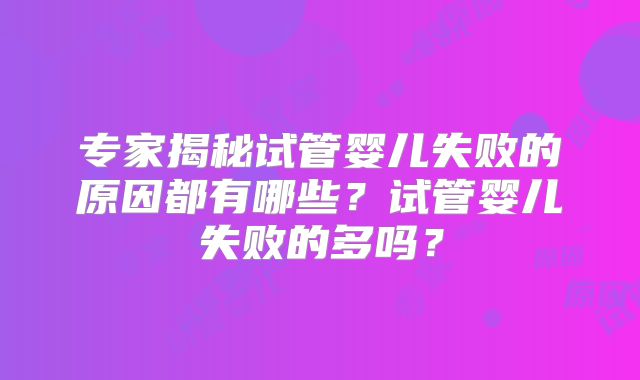 专家揭秘试管婴儿失败的原因都有哪些?试管婴儿失败的多吗?