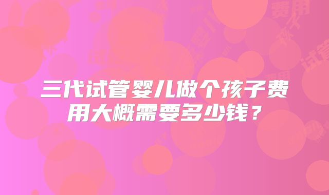 三代试管婴儿做个孩子费用大概需要多少钱？