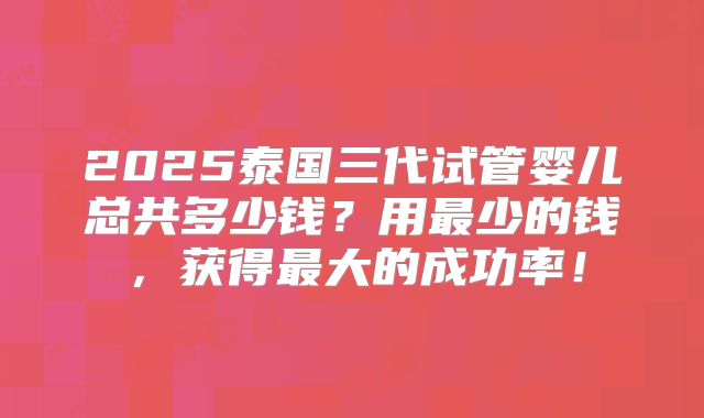 2025泰国三代试管婴儿总共多少钱？用最少的钱，获得最大的成功率！