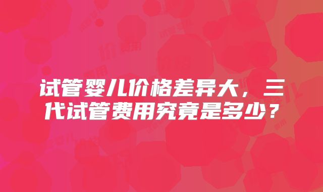 试管婴儿价格差异大，三代试管费用究竟是多少？