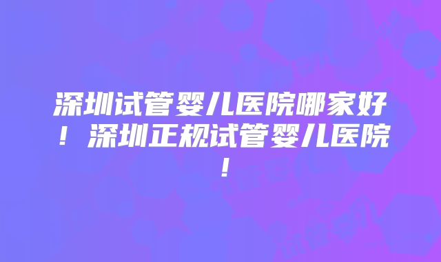 深圳试管婴儿医院哪家好！深圳正规试管婴儿医院！