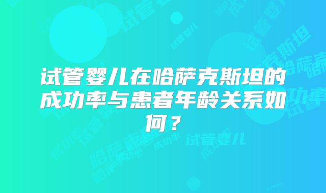 试管婴儿在哈萨克斯坦的成功率与患者年龄关系如何？