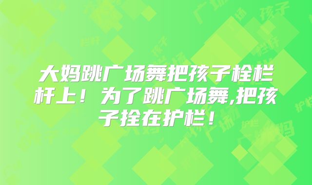 大妈跳广场舞把孩子栓栏杆上！为了跳广场舞,把孩子拴在护栏！
