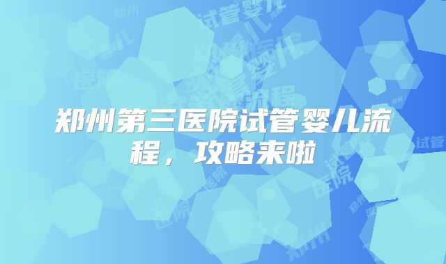 郑州第三医院试管婴儿流程,攻略来啦