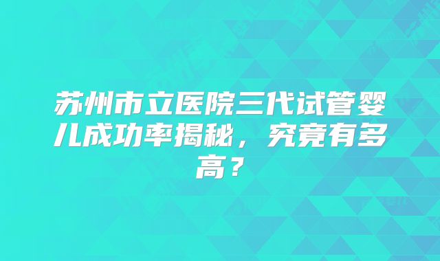 苏州市立医院三代试管婴儿成功率揭秘,究竟有多高?