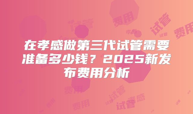 在孝感做第三代试管需要准备多少钱？2025新发布费用分析
