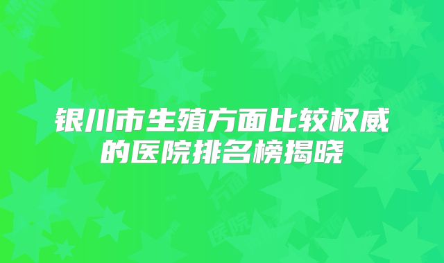 银川市生殖方面比较权威的医院排名榜揭晓