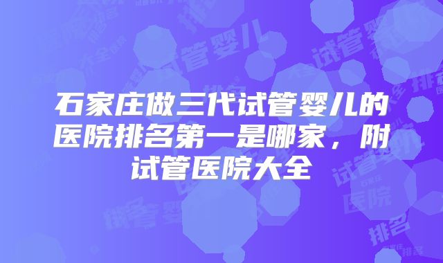 石家庄做三代试管婴儿的医院排名第一是哪家，附试管医院大全
