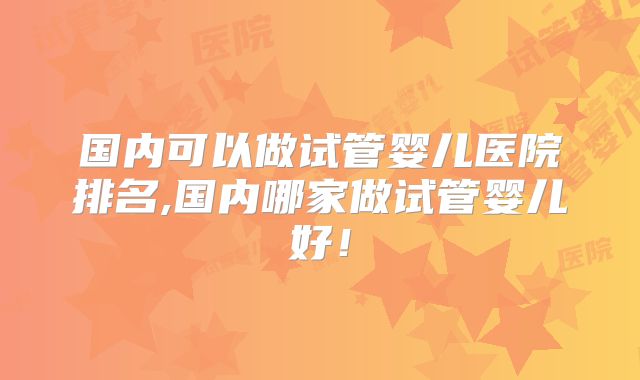 国内可以做试管婴儿医院排名,国内哪家做试管婴儿好！