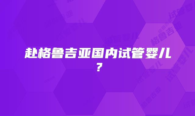 赴格鲁吉亚国内试管婴儿？