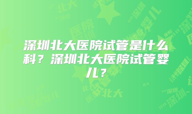 深圳北大医院试管是什么科？深圳北大医院试管婴儿？