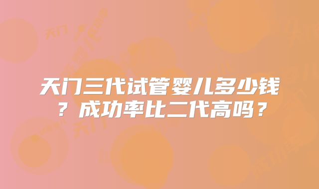 天门三代试管婴儿多少钱？成功率比二代高吗？