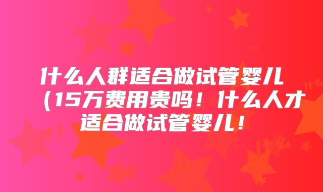 什么人群适合做试管婴儿（15万费用贵吗！什么人才适合做试管婴儿！