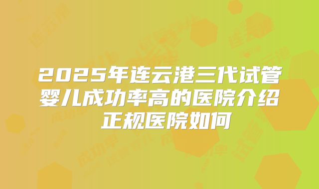 2025年连云港三代试管婴儿成功率高的医院介绍 正规医院如何