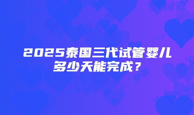 2025泰国三代试管婴儿多少天能完成？