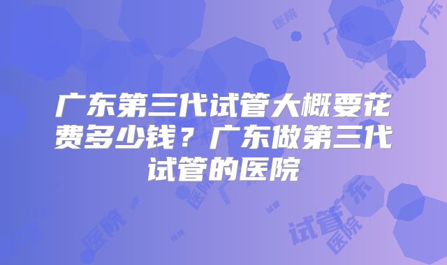 广东第三代试管大概要花费多少钱？广东做第三代试管的医院