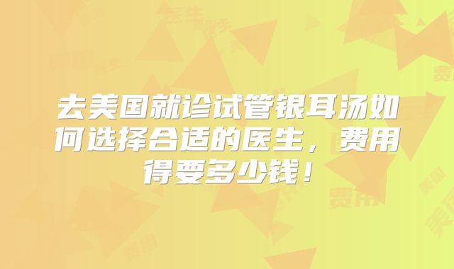 去美国就诊试管银耳汤如何选择合适的医生，费用得要多少钱！