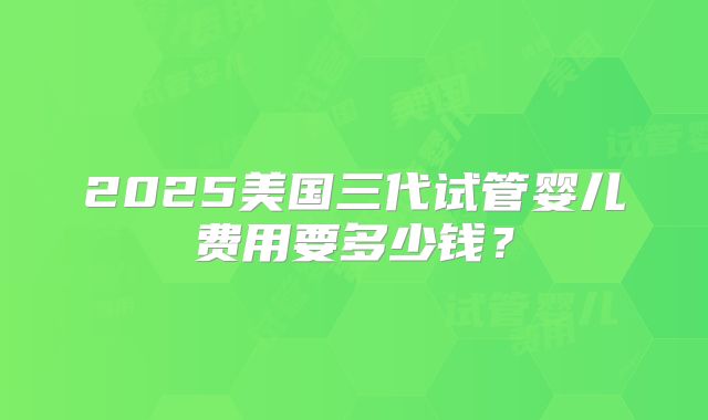 2025美国三代试管婴儿费用要多少钱？