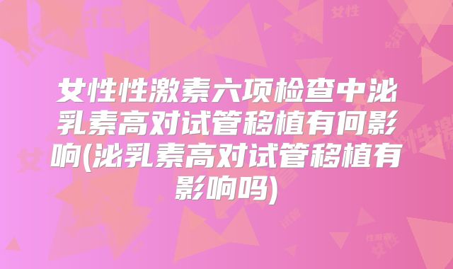 女性性激素六项检查中泌乳素高对试管移植有何影响(泌乳素高对试管移植有影响吗)
