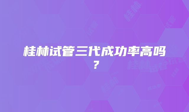 桂林试管三代成功率高吗？