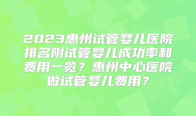 2023惠州试管婴儿医院排名附试管婴儿成功率和费用一览？惠州中心医院做试管婴儿费用？