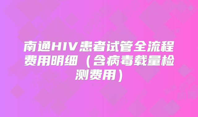 南通HIV患者试管全流程费用明细（含病毒载量检测费用）