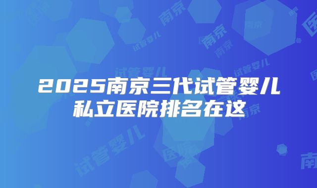 2025南京三代试管婴儿私立医院排名在这