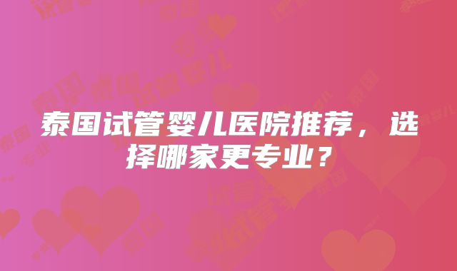 泰国试管婴儿医院推荐，选择哪家更专业？