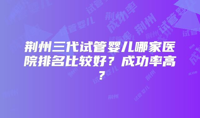 荆州三代试管婴儿哪家医院排名比较好？成功率高？