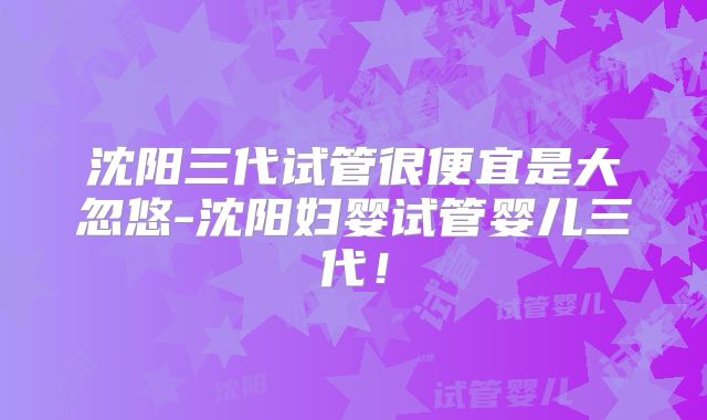 沈阳三代试管很便宜是大忽悠-沈阳妇婴试管婴儿三代！