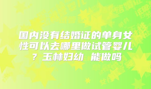 国内没有结婚证的单身女性可以去哪里做试管婴儿？玉林妇幼 能做吗