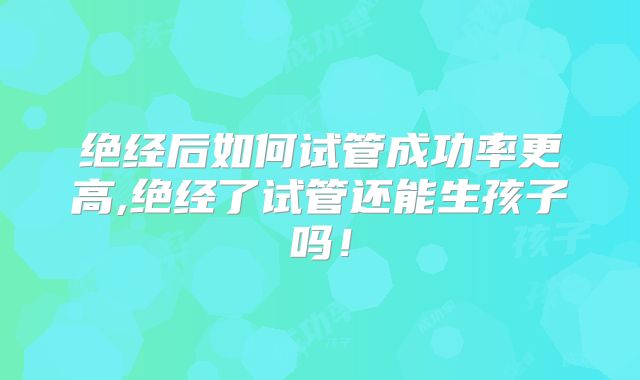 绝经后如何试管成功率更高,绝经了试管还能生孩子吗!