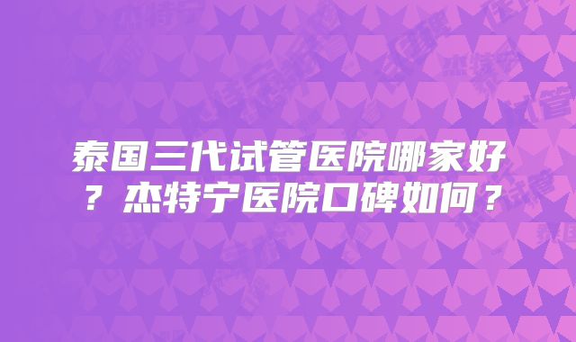 泰国三代试管医院哪家好？杰特宁医院口碑如何？