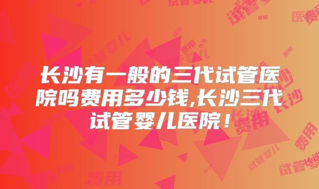 长沙有一般的三代试管医院吗费用多少钱,长沙三代试管婴儿医院!