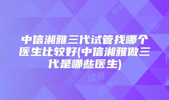 中信湘雅三代试管找哪个医生比较好(中信湘雅做三代是哪些医生)