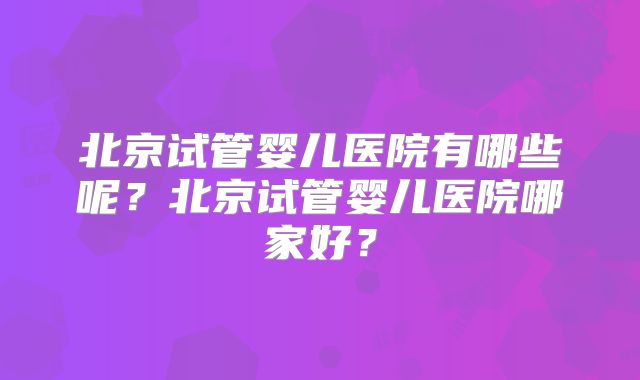 北京试管婴儿医院有哪些呢？北京试管婴儿医院哪家好？