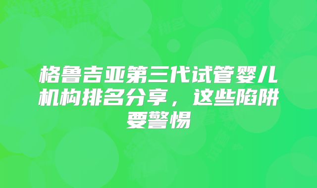 格鲁吉亚第三代试管婴儿机构排名分享，这些陷阱要警惕