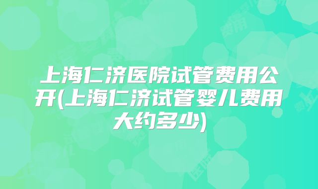 上海仁济医院试管费用公开(上海仁济试管婴儿费用大约多少)