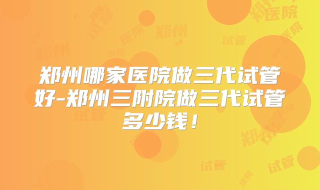 郑州哪家医院做三代试管好-郑州三附院做三代试管多少钱！