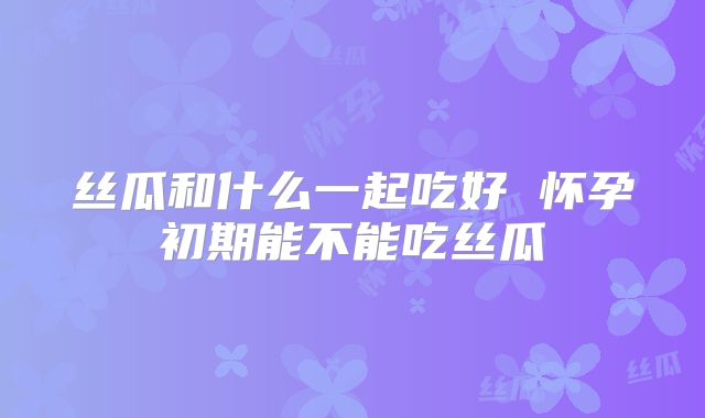 丝瓜和什么一起吃好 怀孕初期能不能吃丝瓜